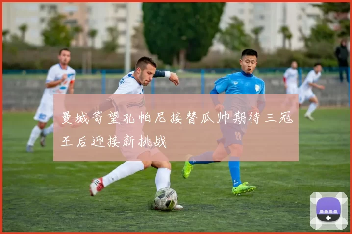 曼城寄望孔帕尼接替瓜帅期待三冠王后迎接新挑战