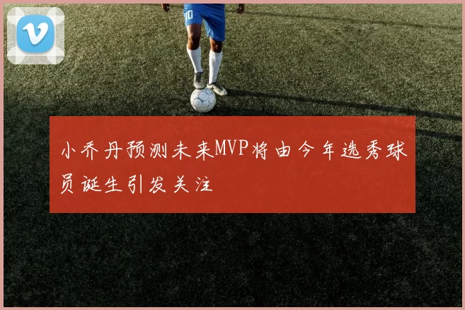 小乔丹预测未来MVP将由今年选秀球员诞生引发关注