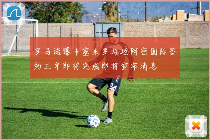 罗马诺曝卡塞米罗与迈阿密国际签约三年即将完成即将宣布消息