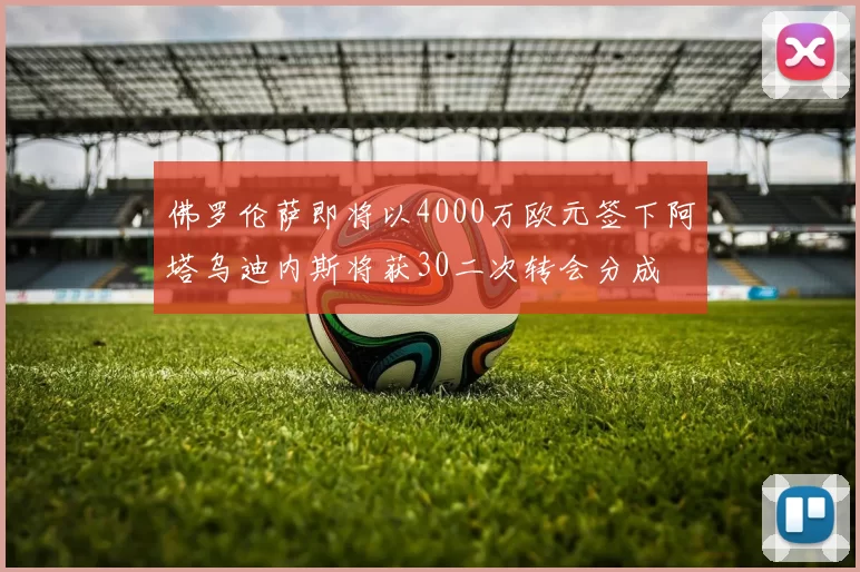 佛罗伦萨即将以4000万欧元签下阿塔乌迪内斯将获30二次转会分成