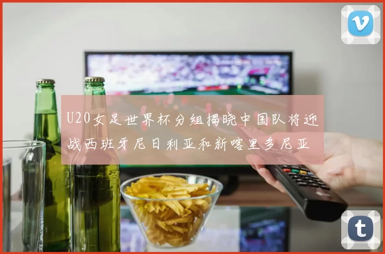 U20女足世界杯分组揭晓中国队将迎战西班牙尼日利亚和新喀里多尼亚