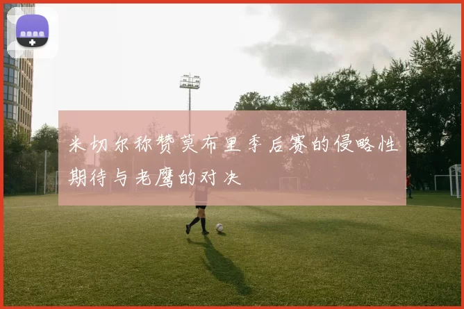 米切尔称赞莫布里季后赛的侵略性期待与老鹰的对决