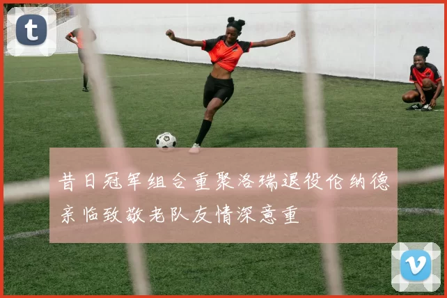 昔日冠军组合重聚洛瑞退役伦纳德亲临致敬老队友情深意重