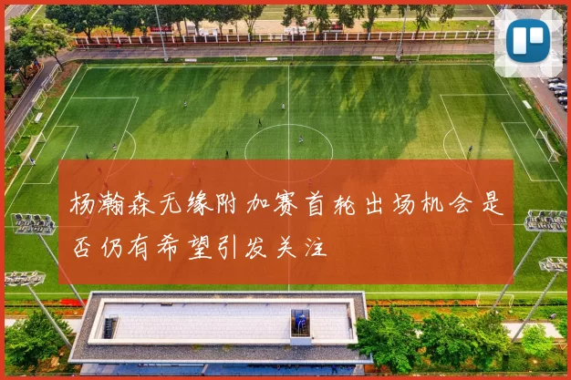 杨瀚森无缘附加赛首轮出场机会是否仍有希望引发关注