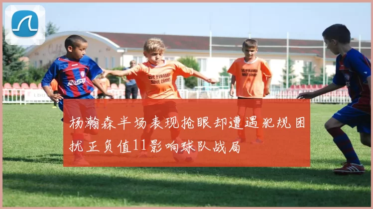 杨瀚森半场表现抢眼却遭遇犯规困扰正负值11影响球队战局