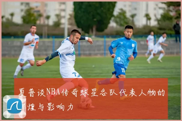 夏普谈NBA传奇球星各队代表人物的辉煌与影响力