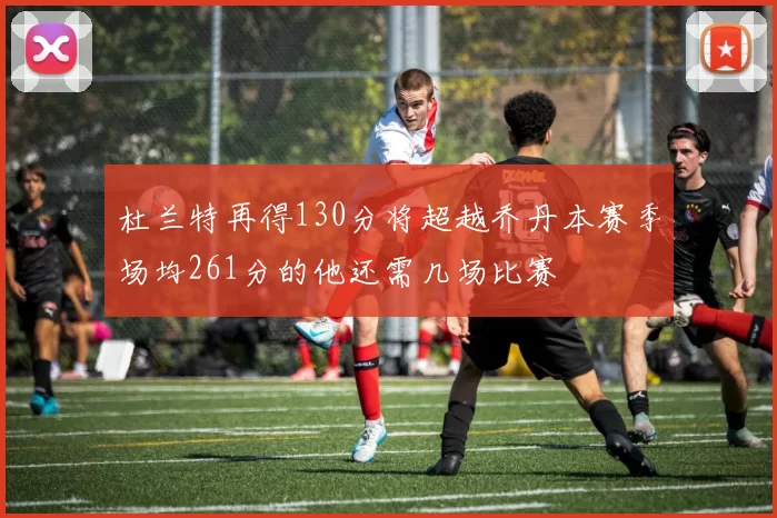 杜兰特再得130分将超越乔丹本赛季场均261分的他还需几场比赛