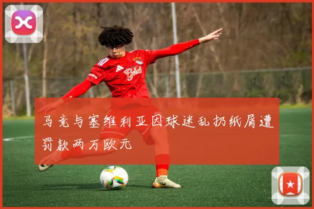 马竞与塞维利亚因球迷乱扔纸屑遭罚款两万欧元