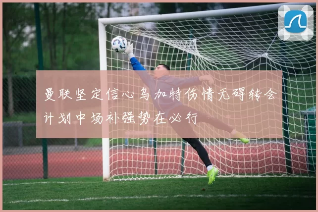 曼联坚定信心乌加特伤情无碍转会计划中场补强势在必行
