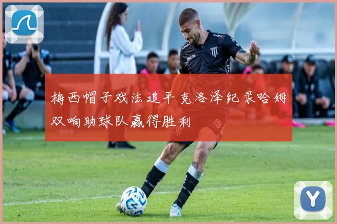 梅西帽子戏法追平克洛泽纪录哈姆双响助球队赢得胜利