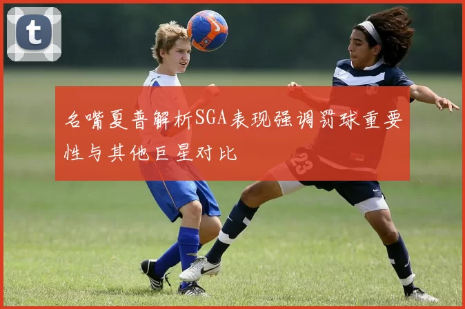 名嘴夏普解析SGA表现强调罚球重要性与其他巨星对比