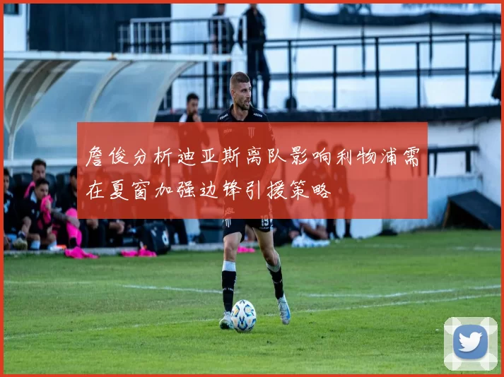 詹俊分析迪亚斯离队影响利物浦需在夏窗加强边锋引援策略