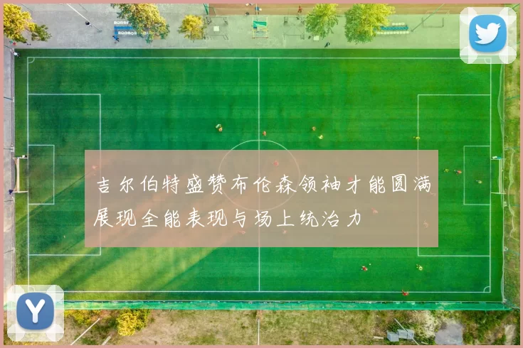 吉尔伯特盛赞布伦森领袖才能圆满展现全能表现与场上统治力